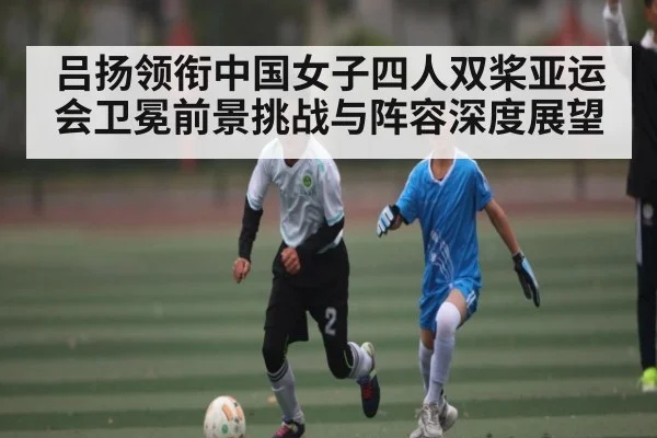 吕扬领衔中国女子四人双桨亚运会卫冕前景挑战与阵容深度展望